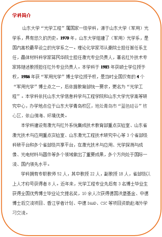 圆角矩形: 学科简介 js33333金沙线路检测“光学工程”属国家一级学科,源于js33333金沙线路检测(军用)光学系,具有悠久的历史。1970年,js33333金沙线路检测组建了(军用)光学系,是国内高校最早设立的光学系之一。理论化学家邓从豪院士担任首任系主任,晶体材料科学家蒋民华院士担任激光专业负责人,著名红外技术专家陈继述教授担任红外专业负责人。本学科于1983年获硕士学位授予权,1986年获“军用光学”博士学位授予权,是当时全国仅有的4个“军用光学”博士点之一,后依据教育部统一要求,更名为“光学工程”。本学科依托js33333金沙线路检测和js33333金沙线路检测光学高等研究中心,办学地点位于js33333金沙线路检测青岛校区,地处青岛市“蓝色硅谷”核心区,依山傍海、环境优美。本学科建设有激光与红外系统集成技术教育部重点实验室、山东省激光技术与应用重点实验室、山东激光工程技术研究中心等3个省部级科研平台和多个省部级共享平台,在激光技术与应用、光学探测与成像、光电材料与器件等多个领域做出了重要成果,多个方向处于国际一流、国内领先水平。学科拥有专职教师52人,其中教授22人,副教授18人,省部级以上人才称号获得者8人。近年来,光学工程专业先后有3名博士毕业生获得全国优秀博士毕业论文提名奖,10余人次获得德国洪堡基金、中德博士后交流项目、香江学者计划、中德DAAD、CSC等项目资助赴海外学习交流。